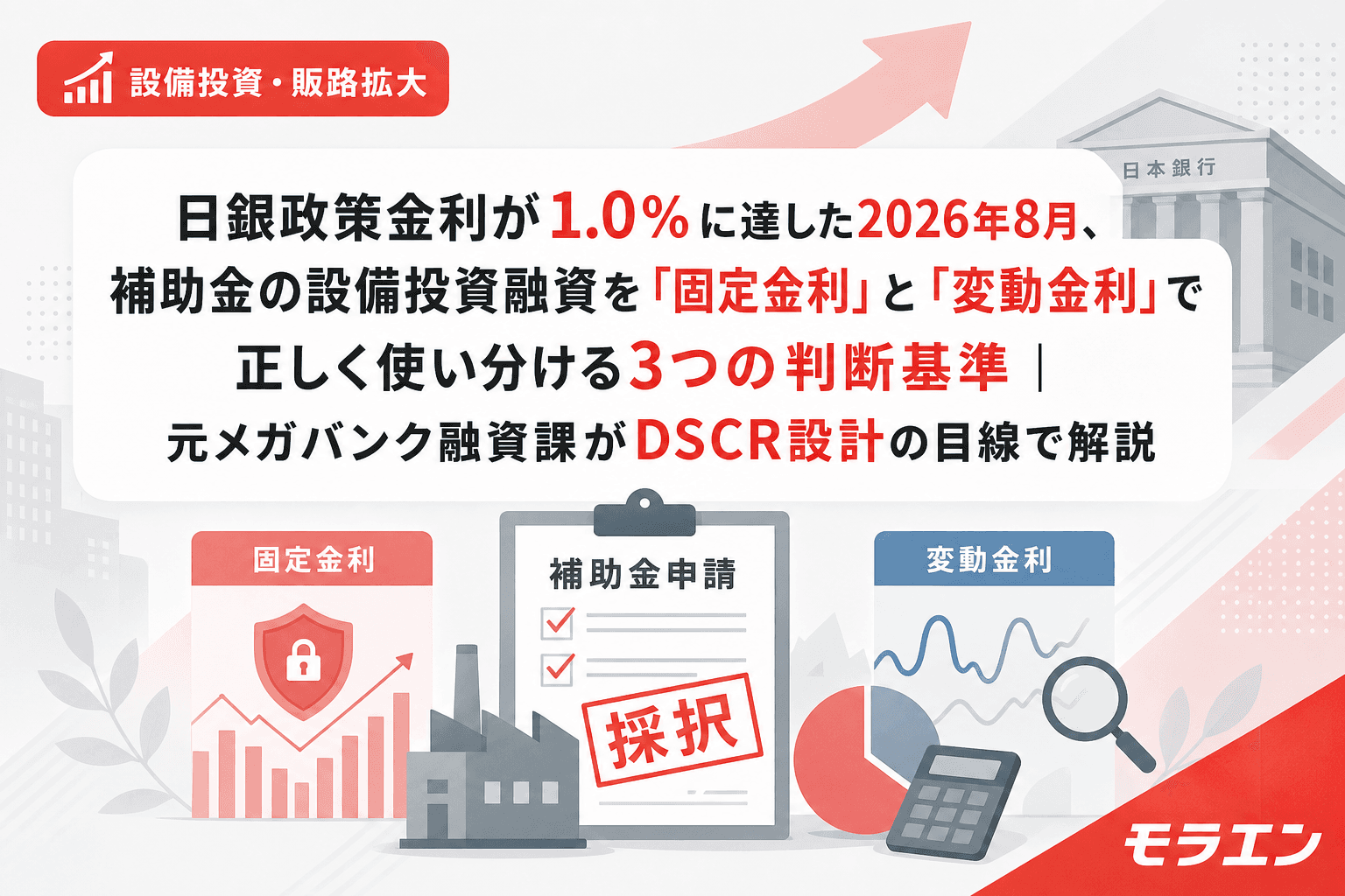 日銀政策金利が1.0%に達した2026年8月、補助金の設備投資融資を「固定金利」と「変動金利」で正しく使い分ける3つの判断基準|元メガバンク融資課がDSCR設計の目線で解説